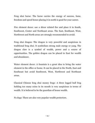 - 19 -
Feng shui horse: The horse carries the energy of success, fame,
freedom and speed hence placing it in north is good for your career.
Fire element decor: use a décor related fire and place it in South,
Southwest, Center and Northeast areas. The East, Southeast, West,
Northwest and North areas are strongly recommended to avoid.
Feng shui dragon: The dragon is very powerful and auspicious in
traditional feng shui. It symbolizes strong male energy or yang. The
dragon claw is a symbol of wealth, power and a source of
opportunities. The golden dragon can be placed in East for wealth
and abundance.
Water element decor: A fountain is a great idea to bring the water
element in the office or home. It can be placed in the North, East and
Southeast but avoid Southwest, West, Northwest and Northeast
areas.
Classical Chinese feng shui money frogs: A three legged bull frog
holding too many coins in its mouth is very auspicious in terms of
wealth. It is believed to be the guardian of house wealth.
Fu dogs: These are also very popular wealth protectors.
 