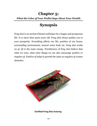 - 21 -
Chapter 5:
What the Color of Your Wallet Says About Your Wealth
Synopsis
Feng shui is an ancient Chinese technique for a happy and prosperous
life. It is more than 3500 years old. Feng shui always guides you to
your prosperity. Everything affects our life, position of our house,
surrounding environment, nearest water body etc. Feng shui works
on qi. Qi is the main energy. Practitioners of feng shui believe that
what we wear, what color things we use also encourage positive or
negative qi. Positive qi helps in growth the same as negative qi creates
obstacles.
Certified Feng Shui training
 
