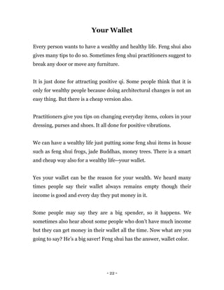 - 22 -
Your Wallet
Every person wants to have a wealthy and healthy life. Feng shui also
gives many tips to do so. Sometimes feng shui practitioners suggest to
break any door or move any furniture.
It is just done for attracting positive qi. Some people think that it is
only for wealthy people because doing architectural changes is not an
easy thing. But there is a cheap version also.
Practitioners give you tips on changing everyday items, colors in your
dressing, purses and shoes. It all done for positive vibrations.
We can have a wealthy life just putting some feng shui items in house
such as feng shui frogs, jade Buddhas, money trees. There is a smart
and cheap way also for a wealthy life--your wallet.
Yes your wallet can be the reason for your wealth. We heard many
times people say their wallet always remains empty though their
income is good and every day they put money in it.
Some people may say they are a big spender, so it happens. We
sometimes also hear about some people who don’t have much income
but they can get money in their wallet all the time. Now what are you
going to say? He’s a big saver! Feng shui has the answer, wallet color.
 