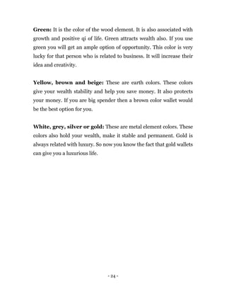 - 24 -
Green: It is the color of the wood element. It is also associated with
growth and positive qi of life. Green attracts wealth also. If you use
green you will get an ample option of opportunity. This color is very
lucky for that person who is related to business. It will increase their
idea and creativity.
Yellow, brown and beige: These are earth colors. These colors
give your wealth stability and help you save money. It also protects
your money. If you are big spender then a brown color wallet would
be the best option for you.
White, grey, silver or gold: These are metal element colors. These
colors also hold your wealth, make it stable and permanent. Gold is
always related with luxury. So now you know the fact that gold wallets
can give you a luxurious life.
 
