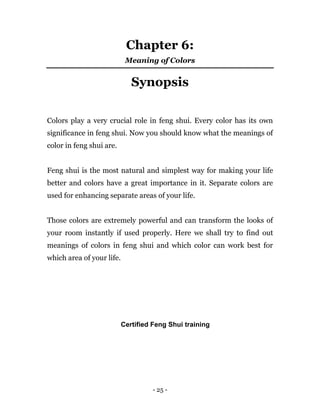 - 25 -
Chapter 6:
Meaning of Colors
Synopsis
Colors play a very crucial role in feng shui. Every color has its own
significance in feng shui. Now you should know what the meanings of
color in feng shui are.
Feng shui is the most natural and simplest way for making your life
better and colors have a great importance in it. Separate colors are
used for enhancing separate areas of your life.
Those colors are extremely powerful and can transform the looks of
your room instantly if used properly. Here we shall try to find out
meanings of colors in feng shui and which color can work best for
which area of your life.
Certified Feng Shui training
 