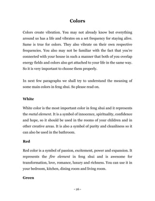 - 26 -
Colors
Colors create vibration. You may not already know but everything
around us has a life and vibrates on a set frequency for staying alive.
Same is true for colors. They also vibrate on their own respective
frequencies. You also may not be familiar with the fact that you’re
connected with your house in such a manner that both of you overlap
energy fields and colors also get attached to your life in the same way.
So it is very important to choose them properly.
In next few paragraphs we shall try to understand the meaning of
some main colors in feng shui. So please read on.
White
White color is the most important color in feng shui and it represents
the metal element. It is a symbol of innocence, spirituality, confidence
and hope, so it should be used in the rooms of your children and in
other creative areas. It is also a symbol of purity and cleanliness so it
can also be used in the bathroom.
Red
Red color is a symbol of passion, excitement, power and expansion. It
represents the fire element in feng shui and is awesome for
transformation, love, romance, luxury and richness. You can use it in
your bedroom, kitchen, dining room and living room.
Green
 
