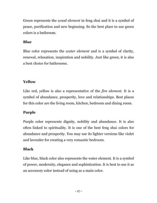- 27 -
Green represents the wood element in feng shui and it is a symbol of
peace, purification and new beginning. So the best place to use green
colors is a bathroom.
Blue
Blue color represents the water element and is a symbol of clarity,
renewal, relaxation, inspiration and nobility. Just like green, it is also
a best choice for bathrooms.
Yellow
Like red, yellow is also a representative of the fire element. It is a
symbol of abundance, prosperity, love and relationships. Best places
for this color are the living room, kitchen, bedroom and dining room.
Purple
Purple color represents dignity, nobility and abundance. It is also
often linked to spirituality. It is one of the best feng shui colors for
abundance and prosperity. You may use its lighter versions like violet
and lavender for creating a very romantic bedroom.
Black
Like blue, black color also represents the water element. It is a symbol
of power, modernity, elegance and sophistication. It is best to use it as
an accessory color instead of using as a main color.
 