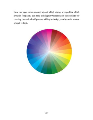 - 28 -
Now you have got an enough idea of which shades are used for which
areas in feng shui. You may use slighter variations of these colors for
creating more shades if you are willing to design your home in a more
attractive look.
 