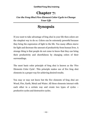 - 29 -
Chapter 7:
Use the Feng Shui Five-Element Color Cycle to Change
Your Life
Synopsis
If you want to take advantage of feng shui in your life then colors are
the simplest way to do so. Colors can be extremely powerful because
they bring the expression of light to the life. Too many offices starve
for light and decrease the amount of productivity from human lives. A
strange thing is that people do not come to know that they can bring
their productivity and cheerfulness by changing colors of their
surroundings.
The most basic color principle of feng shui is known as the ‘Five
Elements Color Cycle’. This principle makes use of five feng shui
elements in a proper way for achieving desired results.
You may or may not know but the five elements of feng shui are
Wood, Fire, Earth, Metal and Water. All these elements interact with
each other in a certain way and create two types of cycles –
productive cycles and destructive cycles.
Certified Feng Shui training
 