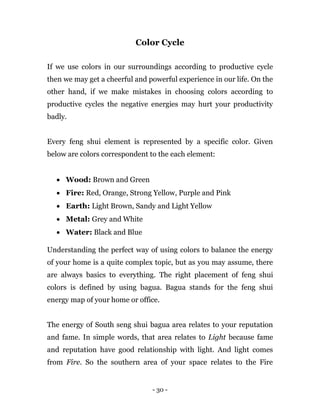 - 30 -
Color Cycle
If we use colors in our surroundings according to productive cycle
then we may get a cheerful and powerful experience in our life. On the
other hand, if we make mistakes in choosing colors according to
productive cycles the negative energies may hurt your productivity
badly.
Every feng shui element is represented by a specific color. Given
below are colors correspondent to the each element:
 Wood: Brown and Green
 Fire: Red, Orange, Strong Yellow, Purple and Pink
 Earth: Light Brown, Sandy and Light Yellow
 Metal: Grey and White
 Water: Black and Blue
Understanding the perfect way of using colors to balance the energy
of your home is a quite complex topic, but as you may assume, there
are always basics to everything. The right placement of feng shui
colors is defined by using bagua. Bagua stands for the feng shui
energy map of your home or office.
The energy of South seng shui bagua area relates to your reputation
and fame. In simple words, that area relates to Light because fame
and reputation have good relationship with light. And light comes
from Fire. So the southern area of your space relates to the Fire
 