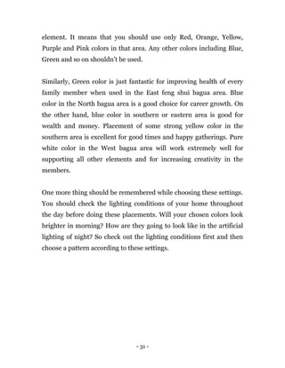 - 31 -
element. It means that you should use only Red, Orange, Yellow,
Purple and Pink colors in that area. Any other colors including Blue,
Green and so on shouldn’t be used.
Similarly, Green color is just fantastic for improving health of every
family member when used in the East feng shui bagua area. Blue
color in the North bagua area is a good choice for career growth. On
the other hand, blue color in southern or eastern area is good for
wealth and money. Placement of some strong yellow color in the
southern area is excellent for good times and happy gatherings. Pure
white color in the West bagua area will work extremely well for
supporting all other elements and for increasing creativity in the
members.
One more thing should be remembered while choosing these settings.
You should check the lighting conditions of your home throughout
the day before doing these placements. Will your chosen colors look
brighter in morning? How are they going to look like in the artificial
lighting of night? So check out the lighting conditions first and then
choose a pattern according to these settings.
 