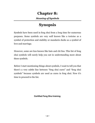 - 32 -
Chapter 8:
Meaning of Symbols
Synopsis
Symbols have been used in feng shui from a long time for numerous
purposes. Some symbols are very well known like a tortoise as a
symbol of protection and stability or mandarin ducks as a symbol of
love and marriage.
However, some are less known like bats and chi lins. This list of feng
shui symbols will surely help you out in understanding more about
these symbols.
Before I start mentioning things about symbols, I want to tell you that
there’s a very subtle line between “feng shui cures” and “feng shui
symbols” because symbols are used as cures in feng shui. Now it’s
time to proceed to the list.
Certified Feng Shui training
 