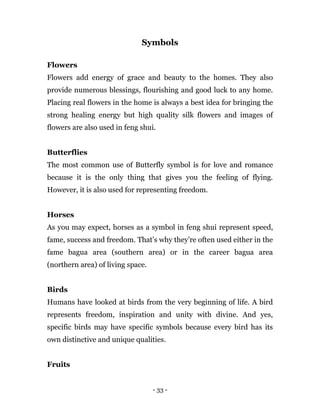 - 33 -
Symbols
Flowers
Flowers add energy of grace and beauty to the homes. They also
provide numerous blessings, flourishing and good luck to any home.
Placing real flowers in the home is always a best idea for bringing the
strong healing energy but high quality silk flowers and images of
flowers are also used in feng shui.
Butterflies
The most common use of Butterfly symbol is for love and romance
because it is the only thing that gives you the feeling of flying.
However, it is also used for representing freedom.
Horses
As you may expect, horses as a symbol in feng shui represent speed,
fame, success and freedom. That’s why they’re often used either in the
fame bagua area (southern area) or in the career bagua area
(northern area) of living space.
Birds
Humans have looked at birds from the very beginning of life. A bird
represents freedom, inspiration and unity with divine. And yes,
specific birds may have specific symbols because every bird has its
own distinctive and unique qualities.
Fruits
 