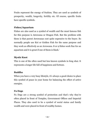 - 34 -
Fruits represent the energy of fruition. They are used as symbols of
prosperity, wealth, longevity, fertility etc. Of course, specific fruits
have specific symbols.
Fishes/Aquarium
Fishes are also used as a symbol of wealth and the most famous fish
for this purpose is Arrowana or Dragon Fish. But the problem with
them is that purest Arrowanas cost quite expensive to the buyer. So
normally people use Koi or Golden Fish for the same purpose and
they work as effectively as an Arrowana. 8 or 9 fishes work fine for an
aquarium and it is great if one of them is black.’
Mystic Knot
This is one of the often used but less known symbols in feng shui. It
represents a longer life full of happiness and fortune.
Buddha
When you have a very busy lifestyle, it’s always a good choice to place
this symbol of peace in your home for balancing the effect of active
energies.
Fu Dogs
Fu Dogs are a strong symbol of protection and that’s why they’re
often placed in front of Temples, Government Offices and Imperial
Places. They also used to be a symbol of social status and family
wealth and were placed in front of wealthy homes.
 