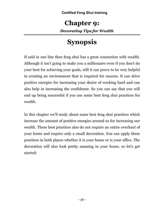 - 36 -
Chapter 9:
Decorating Tips for Wealth
Synopsis
If said in one line then feng shui has a great connection with wealth.
Although it isn’t going to make you a millionaire even if you don’t do
your best for achieving your goals, still it can prove to be very helpful
in creating an environment that is required for success. It can drive
positive energies for increasing your desire of working hard and can
also help in increasing the confidence. So you can say that you will
end up being successful if you use some best feng shui practices for
wealth.
In this chapter we’ll study about some best feng shui practices which
increase the amount of positive energies around us for increasing our
wealth. These best practices also do not require an entire overhaul of
your home and require only a small decoration. You can apply these
practices in both places whether it is your home or is your office. The
decoration will also look pretty amazing in your home, so let’s get
started:
Certified Feng Shui training
 