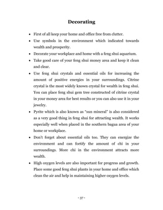 - 37 -
Decorating
 First of all keep your home and office free from clutter.
 Use symbols in the environment which indicated towards
wealth and prosperity.
 Decorate your workplace and home with a feng shui aquarium.
 Take good care of your feng shui money area and keep it clean
and clear.
 Use feng shui crystals and essential oils for increasing the
amount of positive energies in your surroundings. Citrine
crystal is the most widely known crystal for wealth in feng shui.
You can place feng shui gem tree constructed of citrine crystal
in your money area for best results or you can also use it in your
jewelry.
 Pyrite which is also known as “sun mineral” is also considered
as a very good thing in feng shui for attracting wealth. It works
especially well when placed in the southern bagua area of your
home or workplace.
 Don’t forget about essential oils too. They can energize the
environment and can fortify the amount of chi in your
surroundings. More chi in the environment attracts more
wealth.
 High oxygen levels are also important for progress and growth.
Place some good feng shui plants in your home and office which
clean the air and help in maintaining higher oxygen levels.
 