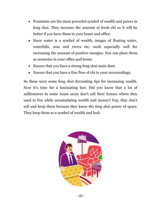 - 38 -
 Fountains are the most powerful symbol of wealth and power in
feng shui. They increase the amount of fresh chi so it will be
better if you have them in your home and office.
 Since water is a symbol of wealth, images of floating water,
waterfalls, seas and rivers etc. work especially well for
increasing the amount of positive energies. You can place them
as sceneries in your office and home.
 Ensure that you have a strong feng shui main door.
 Ensure that you have a fine flow of chi in your surroundings.
So these were some feng shui decorating tips for increasing wealth.
Now it’s time for a fascinating fact. Did you know that a lot of
millionaires in some Asian areas don’t sell their houses where they
used to live while accumulating wealth and money? Yep, they don’t
sell and keep them because they know the feng shui power of space.
They keep them as a symbol of wealth and luck.
 
