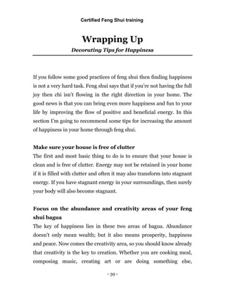 - 39 -
Wrapping Up
Decorating Tips for Happiness
If you follow some good practices of feng shui then finding happiness
is not a very hard task. Feng shui says that if you’re not having the full
joy then chi isn’t flowing in the right direction in your home. The
good news is that you can bring even more happiness and fun to your
life by improving the flow of positive and beneficial energy. In this
section I’m going to recommend some tips for increasing the amount
of happiness in your home through feng shui.
Make sure your house is free of clutter
The first and most basic thing to do is to ensure that your house is
clean and is free of clutter. Energy may not be retained in your home
if it is filled with clutter and often it may also transform into stagnant
energy. If you have stagnant energy in your surroundings, then surely
your body will also become stagnant.
Focus on the abundance and creativity areas of your feng
shui bagua
The key of happiness lies in these two areas of bagua. Abundance
doesn’t only mean wealth; but it also means prosperity, happiness
and peace. Now comes the creativity area, so you should know already
that creativity is the key to creation. Whether you are cooking meal,
composing music, creating art or are doing something else,
Certified Feng Shui training
 
