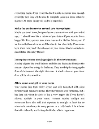 - 40 -
everything begins from creativity. So if family members have enough
creativity then they will be able to complete tasks in a more intuitive
manner. All these things will lead to a happy life.
Make the environment around you more playful
Maybe you don’t know, but your house communicates with your mind
24x7. It should look like a mirror of your future if you want to live a
happy life. Every person sees some dreams for his/her future, and if
we live with those dreams, we’ll be able to live cheerfully. Place some
toys, some funny and vibrant colors in your home. May be a medium-
sized statue of Mickey Mouse!
Incorporate some moving objects in the environment
Moving objects like wind chimes, mobiles and fountains increase the
amount of positive energy in the home. They also help in changing the
flow of chi towards the right direction. A wind chime on your front
door will be nice selection.
Allow some sunlight in your home
Your rooms may look pretty stylish and well furnished with good
furniture and expensive items. They may look so well furnished, but I
bet that you won’t be able to live a very happy life if you haven’t
allowed sunlight in your home. Humans require sunlight and
researches have also said that exposure to sunlight at least for 10
minutes is mandatory for every person on a daily basis. It is a factor
that affects health, and in feng shui it also affects happiness.
 