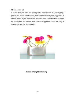 - 41 -
Allow some air
I know that you will be feeling very comfortable in your tightly-
packed air conditioned rooms, but for the sake of your happiness it
will be better if you open some windows and allow the flow of fresh
air. It is good for health, and also for happiness. After all, only a
healthy person can live happily!
Certified Feng Shui training
 