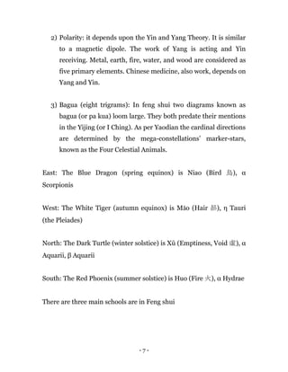 - 7 -
2) Polarity: it depends upon the Yin and Yang Theory. It is similar
to a magnetic dipole. The work of Yang is acting and Yin
receiving. Metal, earth, fire, water, and wood are considered as
five primary elements. Chinese medicine, also work, depends on
Yang and Yin.
3) Bagua (eight trigrams): In feng shui two diagrams known as
bagua (or pa kua) loom large. They both predate their mentions
in the Yijing (or I Ching). As per Yaodian the cardinal directions
are determined by the mega-constellations’ marker-stars,
known as the Four Celestial Animals.
East: The Blue Dragon (spring equinox) is Niao (Bird 鳥), α
Scorpionis
West: The White Tiger (autumn equinox) is Mǎo (Hair 昴), η Tauri
(the Pleiades)
North: The Dark Turtle (winter solstice) is Xū (Emptiness, Void 虛), α
Aquarii, β Aquarii
South: The Red Phoenix (summer solstice) is Huo (Fire 火), α Hydrae
There are three main schools are in Feng shui
 