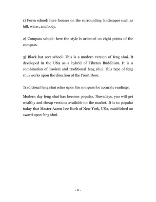 - 8 -
1) Form school: here focuses on the surrounding landscapes such as
hill, water, and body.
2) Compass school: here the style is oriented on eight points of the
compass.
3) Black hat sect school: This is a modern version of feng shui. It
developed in the USA as a hybrid of Tibetan Buddhism. It is a
combination of Taoism and traditional feng shui. This type of feng
shui works upon the direction of the Front Door.
Traditional feng shui relies upon the compass for accurate readings.
Modern day feng shui has become popular. Nowadays, you will get
wealthy and cheap versions available on the market. It is so popular
today that Master Aaron Lee Koch of New York, USA, established an
award upon feng shui.
 