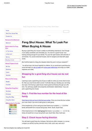16/12/2016 Feng Shui House
http://www.fengshui­tips.org/feng­shui­house.html 1/4
Follow
Feng Shui House: What To Look For
When Buying A House
Buying a good feng shui house is really an enthrawling experience. Even though
it can easily overwhelm and intimidate you. You look for a good house­ nice
looking and big enough for your family. You pick the right location with all kinds of
ammenites. You avoid overpriced houses, look for bargains and deal with paper
works.
But if all this leads to a feng shui disaster whats the point in all your research?
 You will be living in the house hopefully for a lifetime. So you would want a good feng shui
house that helps you pile up wealth and nurture great relationships and brings you health,
happiness and vitality.
Shopping for a great feng shui house can be real
fun
Learning to pick a great feng shui house is really fun when you know what to look
for. Also you must know what to avoid. It will also help you develop your own feng
shui eyes. And having a great house means good luck flowing through out a life
time. You will enjoy wealth and prosperity and fantastic relationships  if you can
pick a great feng shui house.
Step 1: Find the kua number for the head of the
family
Click here to find out how to find the kua number. Once you know the kua number
you must check if you are an east group or west group.
If the breadwinner is from east group that means kua numbers­­­­­­ 1,3,4,9 the
family will benefit from a house facing East, North, South, South East.
If the bread winner is from west group that means  kua numbers ­­­­­   2, 6,7,8  the
family will benefit from a house facing North west, South West, West, North east.
Step 2: Check house facing direction
You will need a good feng shui compass. Not just any other compass. In a normal
compass you will find 4 primary directions that is north, south, east, west and 4
Home
Send Your House Plan
Contact Us
Romance And Bedroom
Bedroom
Quick check For Feng
Shui
In The Home
Living room
Mirrors
Buying a house
Attract 8 types of luck
Ba Gua
Elements
Colors
Symbols
Show me the money
Wealth
Fountain
Flying Star Feng Shui
Numbers
Compass
Feng Shui Blog
Feng Shui Store
[?]Subscribe To This Site
  Do You Need A Complete Feng Shui
CONSULTATION?  Click Here  
Home | Feng Shui Store | Contact Us | Privacy Policy | What's New!
 