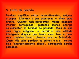   Perdoar significa soltar ressentimentos, mágoas e culpas. Libertar o que aconteceu e olhar para frente. Quanto mais perdoamos, menos bagagem interior carregamos, gastando menos energia ao alimentar as feridas do passado. Mais do que uma regra religiosa, o perdão é uma atitude inteligente daquele que busca viver bem e quer seus caminhos livres, abertos para a felicidade. Quem não sabe perdoar os outros e a si  mesmo fica 'energeticamente obeso', carregando fardos passados. 5.  Falta de perdão 