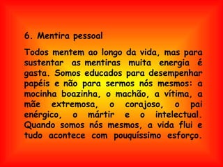 Todos mentem ao longo da vida, mas para sustentar as mentiras muita energia é gasta. Somos educados para desempenhar papéis e não para sermos nós mesmos: a mocinha boazinha, o machão, a vítima, a mãe extremosa, o corajoso, o pai enérgico, o mártir e o intelectual. Quando somos nós mesmos, a vida flui e tudo acontece com pouquíssimo esforço. 6. Mentira pessoal 