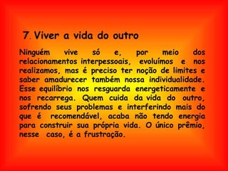 Ninguém vive só e, por meio dos relacionamentos interpessoais, evoluímos e nos realizamos, mas é preciso ter noção de limites e saber amadurecer também nossa individualidade. Esse equilíbrio nos resguarda energeticamente e nos recarrega. Quem cuida da vida do  outro, sofrendo seus problemas e interferindo mais do que é  recomendável, acaba não tendo energia para construir sua própria vida. O único prêmio, nesse  caso, é a frustração.  7 .  Viver a vida do outro 