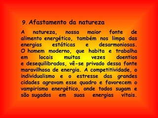 A natureza, nossa maior fonte de alimento energético, também nos limpa das energias estáticas e desarmoniosas. O homem moderno, que habita e trabalha em locais muitas vezes doentios e desequilibrados, vê-se privado dessa fonte maravilhosa de energia. A competitividade, o individualismo e o estresse das grandes cidades agravam esse quadro e favorecem o vampirismo energético, onde todos sugam e são sugados em suas energias vitais. 9 .   Afastamento da natureza 