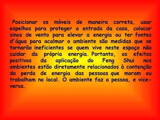   Posicionar os móveis de maneira correta, usar espelhos para proteger a entrada da casa, colocar sinos de vento para elevar a energia ou ter fontes d'água para acalmar o ambiente são medidas que se tornarão ineficientes se quem vive neste espaço não cuidar da própria energia. Portanto, os efeitos positivos da aplicação do Feng Shui nos ambientes estão diretamente relacionados à contenção da perda de energia das pessoas que moram ou trabalham no local. O ambiente faz a pessoa, e vice-versa. 