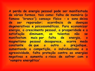 A perda de energia pessoal pode ser manifestada de várias formas, tais como: falha de memória (o famoso 'branco'); cansaço físico - o sono deixa de ser reparador; ocorrência de doenças degenerativas e psicossomáticas. Para economizar energia, o crescimento pessoal, a prosperidade e a satisfação diminuem, os talentos não se manifestam mais por falta de energia, o magnetismo pessoal desaparece, ocorre medo constante de que o outro o prejudique, aumentando a competição, o individualismo e a agressividade, falta proteção contra as energias negativas e aumenta o risco de sofrer com o 'vampiro energético'  