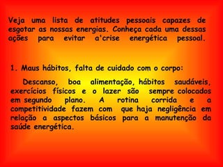 Veja uma lista de atitudes pessoais capazes de esgotar as nossas energias. Conheça cada uma dessas ações para evitar a'crise energética pessoal. Descanso, boa alimentação, hábitos saudáveis, exercícios físicos e o lazer são  sempre colocados em segundo plano. A rotina corrida e a competitividade fazem com  que haja negligência em relação a aspectos básicos para a manutenção da saúde energética.  1. Maus hábitos, falta de cuidado com o corpo: 