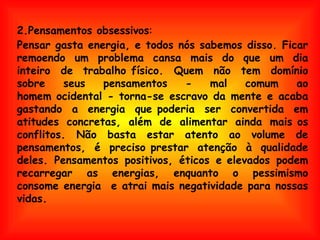 Pensar gasta energia, e todos nós sabemos disso. Ficar remoendo um problema cansa mais do que um dia inteiro de  trabalho físico. Quem não tem domínio sobre seus pensamentos - mal comum ao homem ocidental - torna-se escravo da mente e acaba gastando a energia que poderia ser convertida em atitudes concretas, além de alimentar ainda mais os conflitos. Não basta estar atento ao volume de pensamentos, é preciso prestar atenção à qualidade deles. Pensamentos positivos, éticos e elevados podem recarregar as energias, enquanto o pessimismo consome energia  e atrai mais negatividade para nossas vidas. 2.Pensamentos obsessivos : 