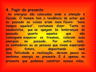   As energias são colocadas onde a atenção é focada. O homem tem a tendência de achar que no passado as coisas eram mais fáceis: 'bons tempos aqueles!', costumam dizer. Tanto os saudosistas, que se apegam às lembranças do passado, quanto aqueles que não conseguem esquecer os traumas, colocam suas energias no passado. Por outro lado, os sonhadores ou as pessoas que vivem esperando pelo futuro, depositando nele Sua felicidade e realização, deixam pouca ou nenhuma energia no presente. E é apenas no presente que podemos construir nossas   vidas. 4. Fugir do presente   