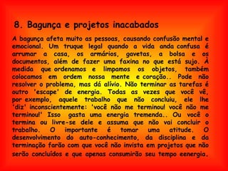 A bagunça afeta muito as pessoas, causando confusão mental e emocional. Um truque legal quando a vida anda confusa é arrumar a casa, os armários, gavetas, a bolsa e os documentos, além de fazer uma faxina no que está sujo. À medida que ordenamos  e limpamos os objetos, também colocamos em ordem nossa mente e coração.. Pode não resolver o problema, mas dá alívio. Não terminar as tarefas é outro 'escape' de energia. Todas as vezes que você vê, por exemplo, aquele trabalho que não concluiu, ele lhe 'diz' inconscientemente: 'você não me terminou! você não me terminou!' Isso  gasta uma energia tremenda.. Ou  você o termina ou livre-se dele e assuma que não vai concluir o trabalho. O importante é tomar uma atitude. O desenvolvimento do auto-conhecimento, da disciplina e da terminação farão com que você não invista em projetos que não serão concluídos e que apenas consumirão seu tempo eenergia . 8. Bagunça e projetos inacabados 