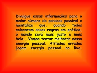 Divulgue essas informações para o maior número de pessoas possível e mentalize que, quando todos colocarem essas regras em prática, o mundo será mais justo e mais belo.. Vamos tentar melhorar nossa energia pessoal. Atitudes erradas jogam energia pessoal no lixo. 