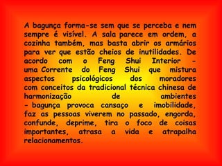 A bagunça forma-se sem que se perceba e nem sempre é visível. A sala parece em ordem, a cozinha também, mas basta abrir os armários para ver que estão cheios de inutilidades. De acordo com o Feng Shui Interior - uma Corrente do Feng Shui que mistura aspectos psicológicos dos moradores com conceitos da tradicional técnica chinesa de harmonização de ambientes - bagunça  provoca  cansaço e imobilidade, faz as pessoas viverem no passado, engorda, confunde, deprime, tira o foco de coisas importantes, atrasa a vida e atrapalha relacionamentos.  