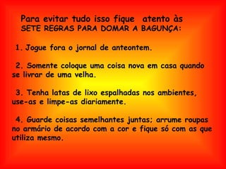 Para evitar tudo isso fique  atento às   SETE REGRAS PARA DOMAR A BAGUNÇA:   1.   Jogue fora o jornal de anteontem.  2. Somente coloque uma coisa nova em casa quando se livrar de uma velha.  3. Tenha latas de lixo espalhadas nos ambientes, use-as e limpe-as diariamente.  4. Guarde coisas semelhantes juntas; arrume roupas no armário de acordo com a cor e fique só com as que utiliza mesmo. 