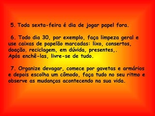 5.   Toda sexta-feira é dia de jogar papel fora.  6. Todo dia 30, por exemplo, faça limpeza geral e  use caixas de papelão marcadas: lixo, consertos, doação ,  reciclagem, em dúvida, presentes,. Após enchê-las, livre-se de tudo.  7. Organize devagar, comece por gavetas e armários  e depois escolha um cômodo, faça tudo no seu ritmo e observe as mudanças acontecendo na sua vida. 