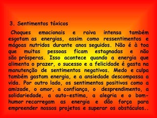     Choques emocionais e raiva intensa também esgotam as energias, assim como ressentimentos e mágoas nutridos durante anos seguidos. Não é à toa que muitas pessoas ficam estagnadas e não são prósperas. Isso acontece quando a energia que alimenta o prazer, o sucesso e a felicidade é gasta na manutenção de sentimentos negativos. Medo e culpa também gastam energia, e a ansiedade descompassa a vida. Por outro lado, os sentimentos positivos como a amizade, o amor, a confiança, o  desprendimento, a solidariedade, a auto-estima, a alegria e o bom-humor recarregam as energia e dão força para empreender nossos projetos e superar os obstáculos.. 3. Sentimentos tóxicos 