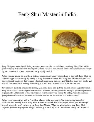 Feng Shui Master in India 
Feng Shui professionals will help you when you are really excited about exercising Feng Shui within 
your everyday functional life. Guruspeaks, Baba Vyas is a well-known Feng Shui consultant and simply 
by his correct advice your own issues are generally settled. 
When you are aiming to go with or balance your property or any atmosphere in line with Feng Shui, an 
effective approach is usually by having a Feng Shui consultation. The Feng Shui Master will give you 
the well-timed advice so that you can effectively meet your purpose. You'll find so many text books and 
several contents related to Feng Shui and you’ll also read over this data on the internet too. 
Nevertheless this kind of personal learning generally gives you just the general details. A professional 
Feng Shui Master comes to your residence and modifies the Feng Shui according to your own personal 
requirements. Attempting to resolve issues of your home is very similar to finding ways to diagnose 
your personal disease and personal medication without the know-how of a medical expert. 
When you communicate with a Feng Shui Master, make sure that he/she has received complete 
education and training within Feng Shui. Some sort of weekend workshop or details picked through 
several textbooks won't create a great Feng Shui Master. When an advisor thinks that Feng Shui 
depends upon sound judgment and gut instinct, you must try to find an alternate Feng Shui expert. A 
 
