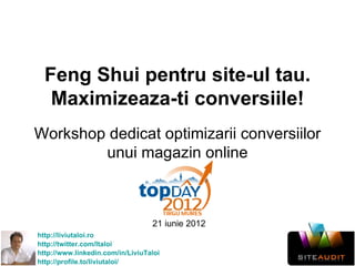 Feng Shui pentru site-ul tau.
   Maximizeaza-ti conversiile!
Workshop dedicat optimizarii conversiilor
        unui magazin online



                                  21 iunie 2012
http://liviutaloi.ro
http://twitter.com/ltaloi
http://www.linkedin.com/in/LiviuTaloi
http://profile.to/liviutaloi/
 