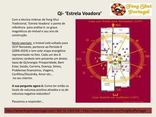 http://www.fengshuiportugal.com| Telf: 91 2365768 | http://www.facebook.com/FengShuiPortugal
Qi- ‘Estrela Voadora’
Com a técnica milenar de Feng Shui
Tradicional, ‘Estrela Voadora’ o ponto de
referência para análise é: os graus
magnéticos do Imóvel e seu ano de
construção.
Neste exemplo o Imóvel está voltado para
315º Noroeste, pertence ao Período 8
(2004-2024) e tem este mapa energético
representado na foto. Cada um dos 8
sectores cardeais tem presente um destes
tipos de Qi/energia: Prosperidade, Bem
Estar, Saúde, Carreira, Doença, Stress,
Problemas financeiros, Viagens,
Conflitos/Discórdia, Amor etc…
no seu interior.
A sua pergunta agora é: Como ter então os
locais de natureza positiva ativados e os de
natureza negativa reduzidos?
Passamos a responder…
 