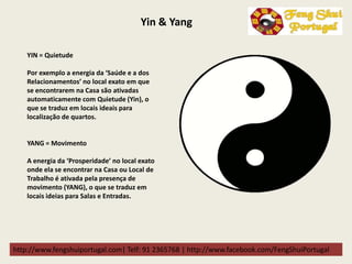 http://www.fengshuiportugal.com| Telf: 91 2365768 | http://www.facebook.com/FengShuiPortugal
Yin & Yang
YIN = Quietude
Por exemplo a energia da ‘Saúde e a dos
Relacionamentos’ no local exato em que
se encontrarem na Casa são ativadas
automaticamente com Quietude (Yin), o
que se traduz em locais ideais para
localização de quartos.
YANG = Movimento
A energia da ‘Prosperidade’ no local exato
onde ela se encontrar na Casa ou Local de
Trabalho é ativada pela presença de
movimento (YANG), o que se traduz em
locais ideias para Salas e Entradas.
 