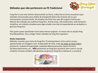 http://www.fengshuiportugal.com| Telf: 91 2365768 | http://www.facebook.com/FengShuiPortugal
Feng Shui é uma arte milenar desenvolvida na China, e descrita em livros ancestrais cujos
métodos mencionados para análise de energia/Qi dentro dos Imóveis são os que
mencionamos anteriormente. No entanto nos finais dos anos 90 surgiram teorias que
diferem dos métodos do autêntico Feng Shui. Teorias essas, não tradicionais, onde tentaram
simplificar um método complexo para algo simples mas não correspondendo ao verdadeiro e
genuíno Feng Shui.
Para quem quiser aprofundar como estas teorias surgiram, no nosso site na secção Feng
Shui/Newsletters, leia o artigo: Falsos métodos de Feng Shui expostos!
Muito Importante:
Métodos recentes com nome de Feng Shui ‘Contemporâneo’ entre outros nomes,
apresentando um Octágono com 8 Aspirações de Vida, onde em todas as Casas tudo é
positivo Ex: Sudeste=Prosperidade, Sudoeste=Relacionamentos, Norte=Carreira,
Sul=Reconhecimento, etc… NÃO pertencem ao Feng Shui ancestral, bem como o uso de
símbolos chineses também não pertence ao genuíno Feng Shui tradicional, o ancestral.
Métodos que não pertencem ao FS Tradicional
 