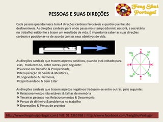 http://www.fengshuiportugal.com| Telf: 91 2365768 | http://www.facebook.com/FengShuiPortugal
Cada pessoa quando nasce tem 4 direções cardeais favoráveis e quatro que lhe são
desfavoráveis. As direções cardeais para onde passa mais tempo (dormir, no sofá, a secretária
no trabalho) estão-lhe a trazer um resultado de vida. É importante saber as suas direções
cardeais e posicionar-se de acordo com os seus objetivos de vida.
As direções cardeais que trazem aspetos positivos, quando está voltado para
elas, traduzem-se, entre outras, pelo seguinte:
Sucesso no Trabalho & Prosperidade,
Recuperação de Saúde & Mentores,
Longevidade & Harmonia,
Espiritualidade & Bem Estar
As direções cardeais que trazem aspetos negativos traduzem-se entre outras, pelo seguinte:
 Relacionamentos não estáveis & falhas de memória
 Terceiras pessoas nos Relacionamentos & Desarmonia
 Percas de dinheiro & problemas no trabalho
 Depressões & Percas de projetos
PESSOAS E SUAS DIREÇÕES
 