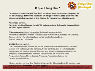 http://www.fengshuiportugal.com| Telf: 91 2365768 | http://www.facebook.com/FengShuiPortugal
Certamente já ouviu falar em ‘Feng Shui’, por algum artigo numa revista, programa de
TV, por um colega de trabalho ou mesmo um amigo ou familiar. Sabe que é uma arte
milenar que ajuda a promover o Bem Estar no Ser Humano, mas não sabe como.
Passamos a explicar…
Para se ter um Bom Fluxo de Energia/ Qi, na Casa ou Local de Trabalho é necessário ter
em conta alguns factores:
 As FORMAS exteriores e interiores do Imóvel. (Aspetos visíveis)
Por ‘formas exteriores’ entende-se a localização de montanhas, estradas, rios, piscinas…
‘Formas interiores’ é a localização de portas, janelas, localização dos
quartos, salas, wc, cozinhas etc …
 O Qi (Energia invisível)
Qi é a energia invisível, mas real, do Imóvel que está localizada dentro dos 8 sectores
cardeais (Sul, Sudoeste, Oeste, Noroeste, Norte, Nordeste, Este e Sudeste) desde o
momento da sua construção e que é ativada pelo primeiro morador do espaço. Esse
energia/Qi pode ser benéfico ou nociva traduzindo-se em resultados como
Prosperidade, Saúde, Stress, Doença, Problemas Financeiros, Sucesso na
Carreira, Irritabilidade etc…
Há duas técnicas em Feng Shui Tradicional para aceder á localização do Qi, técnicas essas
que se chamam: ‘8 Mansões’ e ‘Estrela Voadora’.
O que é Feng Shui?
 