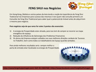 http://www.fengshuiportugal.com| Telf: 91 2365768 | http://www.facebook.com/FengShuiPortugal
Em Hong Kong, Malásia e outros países da Asia tendo a noção da importância do Feng Shui
Tradicional nas Empresas para sucesso das mesmas é raro quem não consulte primeiro um
Consultor de Feng Shui Tradicional para saber qual o potencial do Imóvel antes de adquirirem
o mesmo para negócio.
Para negócios seja de que ramo for estes 3 pontos são essenciais:
1) A energia da Prosperidade estar ativada, para isso tem de sempre se recorrer ao mapa
energético do espaço.
2) Redução da influência do Qi/energia dos Problemas Financeiros
3) Os donos da Empresa estejam voltados nas suas melhores direções cardeais de ‘Sucesso
no Trabalho’, bem como todos os trabalhadores do Espaço quando sentados.
Para ainda melhores resultados seria sempre melhor a
porta de entrada estar localizada na energia de Prosperidade.
FENG SHUI nos Negócios
 