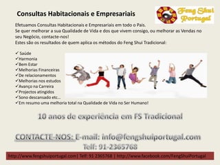 http://www.fengshuiportugal.com| Telf: 91 2365768 | http://www.facebook.com/FengShuiPortugal
Efetuamos Consultas Habitacionais e Empresariais em todo o Pais.
Se quer melhorar a sua Qualidade de Vida e dos que vivem consigo, ou melhorar as Vendas no
seu Negócio, contacte-nos!
Estes são os resultados de quem aplica os métodos do Feng Shui Tradicional:
 Saúde
Harmonia
Bem Estar
Melhorias Financeiras
De relacionamentos
Melhorias nos estudos
Avanço na Carreira
Projectos atingidos
Sono descansado etc…
Em resumo uma melhoria total na Qualidade de Vida no Ser Humano!
Consultas Habitacionais e Empresariais
 