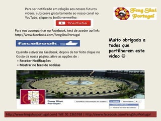 http://www.fengshuiportugal.com| Telf: 91 2365768 | http://www.facebook.com/FengShuiPortugal
Para ser notificado em relação aos nossos futuros
videos, subscreva gratuítamente ao nosso canal no
YouTube, clique no botão vermelho:
Para nos acompanhar no Facebook, terá de aceder ao link:
http://www.facebook.com/FengShuiPortugal
Quando estiver no Facebook, depois de ter feito clique no
Gosto da nossa página, ative as opções de :
+ Receber Notificações
+ Mostrar no feed de noticias
Muito obrigada a
todos que
partilharem este
video 
 