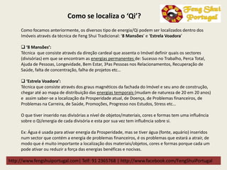 http://www.fengshuiportugal.com| Telf: 91 2365768 | http://www.facebook.com/FengShuiPortugal
Como focamos anteriormente, os diversos tipo de energia/Qi podem ser localizados dentro dos
Imóveis através da técnica de Feng Shui Tradicional: ‘8 Mansões’ e ‘Estrela Voadora’
 ‘8 Mansões’:
Técnica que consiste através da direção cardeal que assenta o Imóvel definir quais os sectores
(divisórias) em que se encontram as energias permanentes de: Sucesso no Trabalho, Perca Total,
Ajuda de Pessoas, Longevidade, Bem Estar, 3ªas Pessoas nos Relacionamentos, Recuperação de
Saúde, falta de concentração, falha de projetos etc…
 ‘Estrela Voadora’:
Técnica que consiste através dos graus magnéticos da fachada do Imóvel e seu ano de construção,
chegar até ao mapa de distribuição das energias temporais (mudam de natureza de 20 em 20 anos)
e assim saber-se a localização da Prosperidade atual, de Doença, de Problemas financeiros, de
Problemas na Carreira, de Saúde, Promoções, Progresso nos Estudos, Stress etc…
O que tiver inserido nas divisórias a nível de objetos/materiais, cores e formas tem uma influência
sobre o Qi/energia de cada divisória e esta por sua vez tem influência sobre si.
Ex: Água é usada para ativar energia da Prosperidade, mas se tiver água (fonte, aquário) inseridos
num sector que contém a energia de problemas financeiros, é os problemas que estará a atrair, de
modo que é muito importante a localização dos materiais/objetos, cores e formas porque cada um
pode ativar ou reduzir a força das energias benéficas e nocivas.
Como se localiza o ‘Qi’?
 