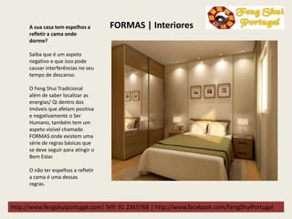 http://www.fengshuiportugal.com| Telf: 91 2365768 | http://www.facebook.com/FengShuiPortugal
A sua casa tem espelhos a
refletir a cama onde
dorme?
Saiba que é um aspeto
negativo e que isso pode
causar interferências no seu
tempo de descanso.
O Feng Shui Tradicional
além de saber localizar as
energias/ Qi dentro dos
Imóveis que afetam positiva
e negativamente o Ser
Humano, também tem um
aspeto visível chamado
FORMAS onde existem uma
série de regras básicas que
se deve seguir para atingir o
Bem Estar.
O não ter espelhos a refletir
a cama é uma dessas
regras.
FORMAS | Interiores
 